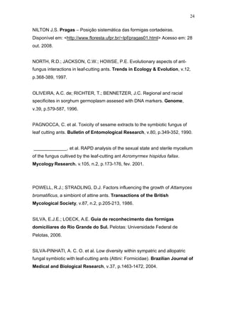 24
NILTON J.S. Pragas – Posição sistemática das formigas cortadeiras.
Disponível em: <http://www.floresta.ufpr.br/~lpf/pragas01.html> Acesso em: 28
out. 2008.
NORTH, R.D.; JACKSON, C.W.; HOWSE, P.E. Evolutionary aspects of ant-
fungus interactions in leaf-cutting ants. Trends in Ecology & Evolution, v.12,
p.368-389, 1997.
OLIVEIRA, A.C. de; RICHTER, T.; BENNETZER, J.C. Regional and racial
specificites in sorghum germoplasm assesed with DNA markers. Genome,
v.39, p.579-587, 1996.
PAGNOCCA, C. et al. Toxicity of sesame extracts to the symbiotic fungus of
leaf cutting ants. Bulletin of Entomological Research, v.80, p.349-352, 1990.
_____________. et al. RAPD analysis of the sexual state and sterile mycelium
of the fungus cultived by the leaf-cutting ant Acromyrmex hispidus fallax.
Mycology Research. v.105, n.2, p.173-176, fev. 2001.
POWELL, R.J.; STRADLING, D.J. Factors influencing the growth of Attamyces
bromatificus, a simbiont of attine ants. Transactions of the British
Mycological Society, v.87, n.2, p.205-213, 1986.
SILVA, E.J.E.; LOECK, A.E. Guia de reconhecimento das formigas
domiciliares do Rio Grande do Sul. Pelotas: Universidade Federal de
Pelotas, 2006.
SILVA-PINHATI, A. C. O. et al. Low diversity within sympatric and allopatric
fungal symbiotic with leaf-cutting ants (Attini: Formicidae). Brazilian Journal of
Medical and Biological Research, v.37, p.1463-1472, 2004.
 