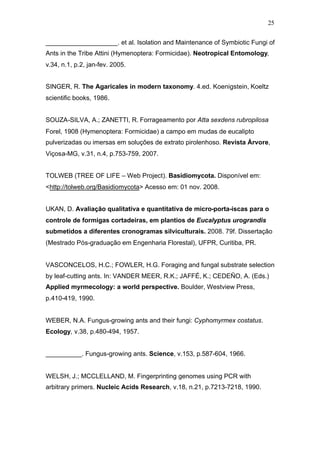 25
____________________. et al. Isolation and Maintenance of Symbiotic Fungi of
Ants in the Tribe Attini (Hymenoptera: Formicidae). Neotropical Entomology,
v.34, n.1, p.2, jan-fev. 2005.
SINGER, R. The Agaricales in modern taxonomy. 4.ed. Koenigstein, Koeltz
scientific books, 1986.
SOUZA-SILVA, A.; ZANETTI, R. Forrageamento por Atta sexdens rubropilosa
Forel, 1908 (Hymenoptera: Formicidae) a campo em mudas de eucalipto
pulverizadas ou imersas em soluções de extrato pirolenhoso. Revista Árvore,
Viçosa-MG, v.31, n.4, p.753-759, 2007.
TOLWEB (TREE OF LIFE – Web Project). Basidiomycota. Disponível em:
<http://tolweb.org/Basidiomycota> Acesso em: 01 nov. 2008.
UKAN, D. Avaliação qualitativa e quantitativa de micro-porta-iscas para o
controle de formigas cortadeiras, em plantios de Eucalyptus urograndis
submetidos a diferentes cronogramas silviculturais. 2008. 79f. Dissertação
(Mestrado Pós-graduação em Engenharia Florestal), UFPR, Curitiba, PR.
VASCONCELOS, H.C.; FOWLER, H.G. Foraging and fungal substrate selection
by leaf-cutting ants. In: VANDER MEER, R.K.; JAFFÉ, K.; CEDEÑO, A. (Eds.)
Applied myrmecology: a world perspective. Boulder, Westview Press,
p.410-419, 1990.
WEBER, N.A. Fungus-growing ants and their fungi: Cyphomyrmex costatus.
Ecology, v.38, p.480-494, 1957.
__________. Fungus-growing ants. Science, v.153, p.587-604, 1966.
WELSH, J.; MCCLELLAND, M. Fingerprinting genomes using PCR with
arbitrary primers. Nucleic Acids Research, v.18, n.21, p.7213-7218, 1990.
 