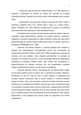 7
- o Marechal José Arouche de Toledo Rondon, em 1788, descreve a
angústia e dificuldade do homem do campo em controlar as formigas
vermelhas (saúvas), dizendo que só elas comem mais pastagens que o próprio
gado;
- à Saint’Hilaire, que percorreu o Brasil no período de 1816 a 1822, é
atribuída a seguinte frase: “Ou o Brasil mata a saúva, ou a saúva mata o
Brasil”. Entretanto, em 1979, Mariconi ressalta que há dúvidas se realmente
esta frase tenha sido proferida por este naturalista francês.
Na tentativa de minimizar os danos destes insetos às plantas nativas e
cultivadas, foram desenvolvidos métodos de controle culturais, mecânicos,
biológicos e químicos (inseticidas de origem sintética), sendo que este último
geralmente age de maneira indiscriminada contra todos os insetos, inclusive os
benéficos (FERNANDES et al., 2002).
Somente nas últimas décadas o controle biológico tem recebido a
atenção dos pesquisadores, principalmente devido aos movimentos de
preservação ambiental. Wilcken e Berti Filho (1994) ressaltam que este tipo de
controle, uma vez adotado, traria soluções permanentes no combate às
formigas, em contraste ao químico, no qual há obrigatoriedade de reaplicações
periódicas no ambiente. Mesmo assim, este método não acompanhou o
desenvolvimento de produtos químicos, por não apresentarem soluções
rápidas e eficientes de controle, aos olhos dos consumidores.
Segundo Almeida (1979), a fecundação da “içá” (fêmea fértil e alada
de sauveiros adultos) ocorre em pleno vôo, no período da revoada, estando o
formigueiro no seu 38° mês de vida. O autor destaca a importância dos
inimigos naturais (tamanduá, aves e outros insetos) no controle biológico
dessas formigas. Caso não ocorresse a ação dos animais silvestres, mesmo
admitindo-se a mortandade de 99,95% das içás que ocorre naturalmente após
a construção da panela inicial, teríamos nesta área o aparecimento de 50.000
novos formigueiros adultos, derivados de uma única revoada. Ele ainda conclui
que “o combate químico deve ser aplicado de forma preventiva e não curativa,
bloqueando o ciclo biológico das saúvas antes do surgimento das formas
reprodutoras”.
 