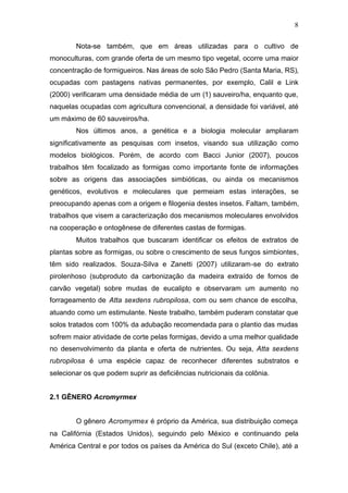 8
Nota-se também, que em áreas utilizadas para o cultivo de
monoculturas, com grande oferta de um mesmo tipo vegetal, ocorre uma maior
concentração de formigueiros. Nas áreas de solo São Pedro (Santa Maria, RS),
ocupadas com pastagens nativas permanentes, por exemplo, Calil e Link
(2000) verificaram uma densidade média de um (1) sauveiro/ha, enquanto que,
naquelas ocupadas com agricultura convencional, a densidade foi variável, até
um máximo de 60 sauveiros/ha.
Nos últimos anos, a genética e a biologia molecular ampliaram
significativamente as pesquisas com insetos, visando sua utilização como
modelos biológicos. Porém, de acordo com Bacci Junior (2007), poucos
trabalhos têm focalizado as formigas como importante fonte de informações
sobre as origens das associações simbióticas, ou ainda os mecanismos
genéticos, evolutivos e moleculares que permeiam estas interações, se
preocupando apenas com a origem e filogenia destes insetos. Faltam, também,
trabalhos que visem a caracterização dos mecanismos moleculares envolvidos
na cooperação e ontogênese de diferentes castas de formigas.
Muitos trabalhos que buscaram identificar os efeitos de extratos de
plantas sobre as formigas, ou sobre o crescimento de seus fungos simbiontes,
têm sido realizados. Souza-Silva e Zanetti (2007) utilizaram-se do extrato
pirolenhoso (subproduto da carbonização da madeira extraído de fornos de
carvão vegetal) sobre mudas de eucalipto e observaram um aumento no
forrageamento de Atta sexdens rubropilosa, com ou sem chance de escolha,
atuando como um estimulante. Neste trabalho, também puderam constatar que
solos tratados com 100% da adubação recomendada para o plantio das mudas
sofrem maior atividade de corte pelas formigas, devido a uma melhor qualidade
no desenvolvimento da planta e oferta de nutrientes. Ou seja, Atta sexdens
rubropilosa é uma espécie capaz de reconhecer diferentes substratos e
selecionar os que podem suprir as deficiências nutricionais da colônia.
2.1 GÊNERO Acromyrmex
O gênero Acromyrmex é próprio da América, sua distribuição começa
na Califórnia (Estados Unidos), seguindo pelo México e continuando pela
América Central e por todos os países da América do Sul (exceto Chile), até a
 