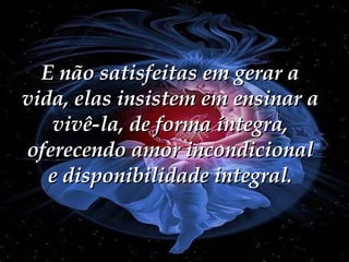 E não satisfeitas em gerar a vida, elas insistem em ensinar a vivê-la, de forma íntegra, oferecendo amor incondicional e disponibilidade integral. 