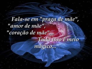 Fala-se em "praga de mãe", "amor de mãe",  "coração de mãe"...  Tudo isso é meio mágico... 
