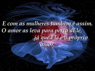 E com as mulheres também é assim. O amor as leva para perto dEle,  já que Ele é o próprio amor. 
