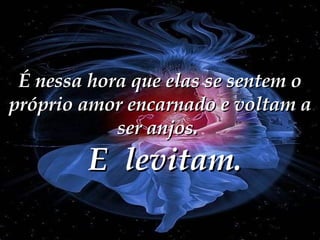 É nessa hora que elas se sentem o próprio amor encarnado e voltam a ser anjos.  E  levitam. 