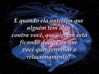 E quando ela antecipa que alguém tem algo  contra você, que alguém está ficando doente ou que  você quer terminar o relacionamento? 