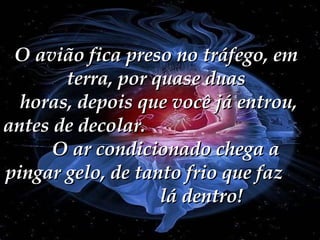 O avião fica preso no tráfego, em terra, por quase duas  horas, depois que você já entrou, antes de decolar.  O ar condicionado chega a pingar gelo, de tanto frio que faz  lá dentro! 