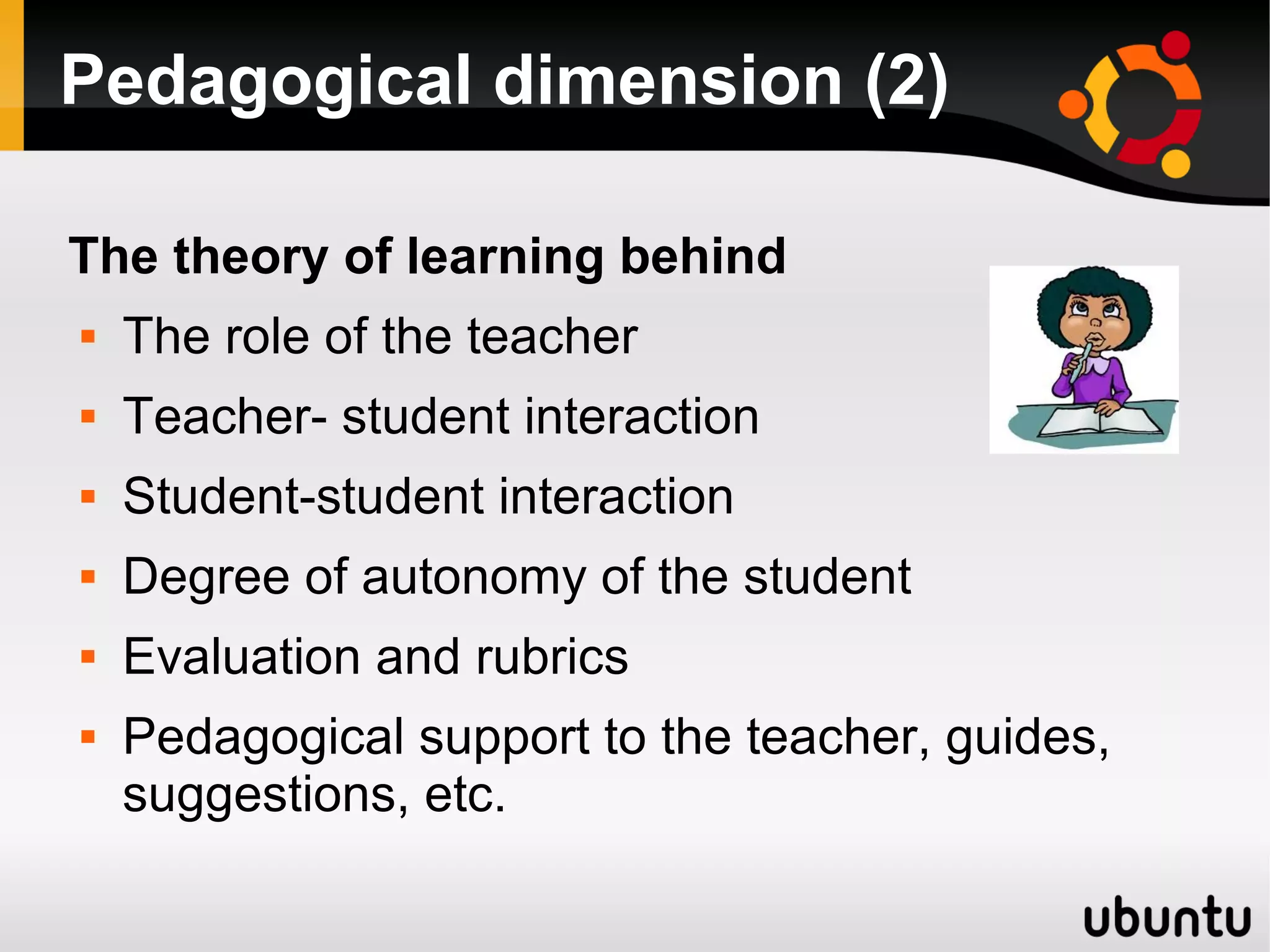 Pedagogical dimension (2)
The theory of learning behind
 The role of the teacher
 Teacher- student interaction
 Student-student interaction
 Degree of autonomy of the student
 Evaluation and rubrics
 Pedagogical support to the teacher, guides,
suggestions, etc.
 