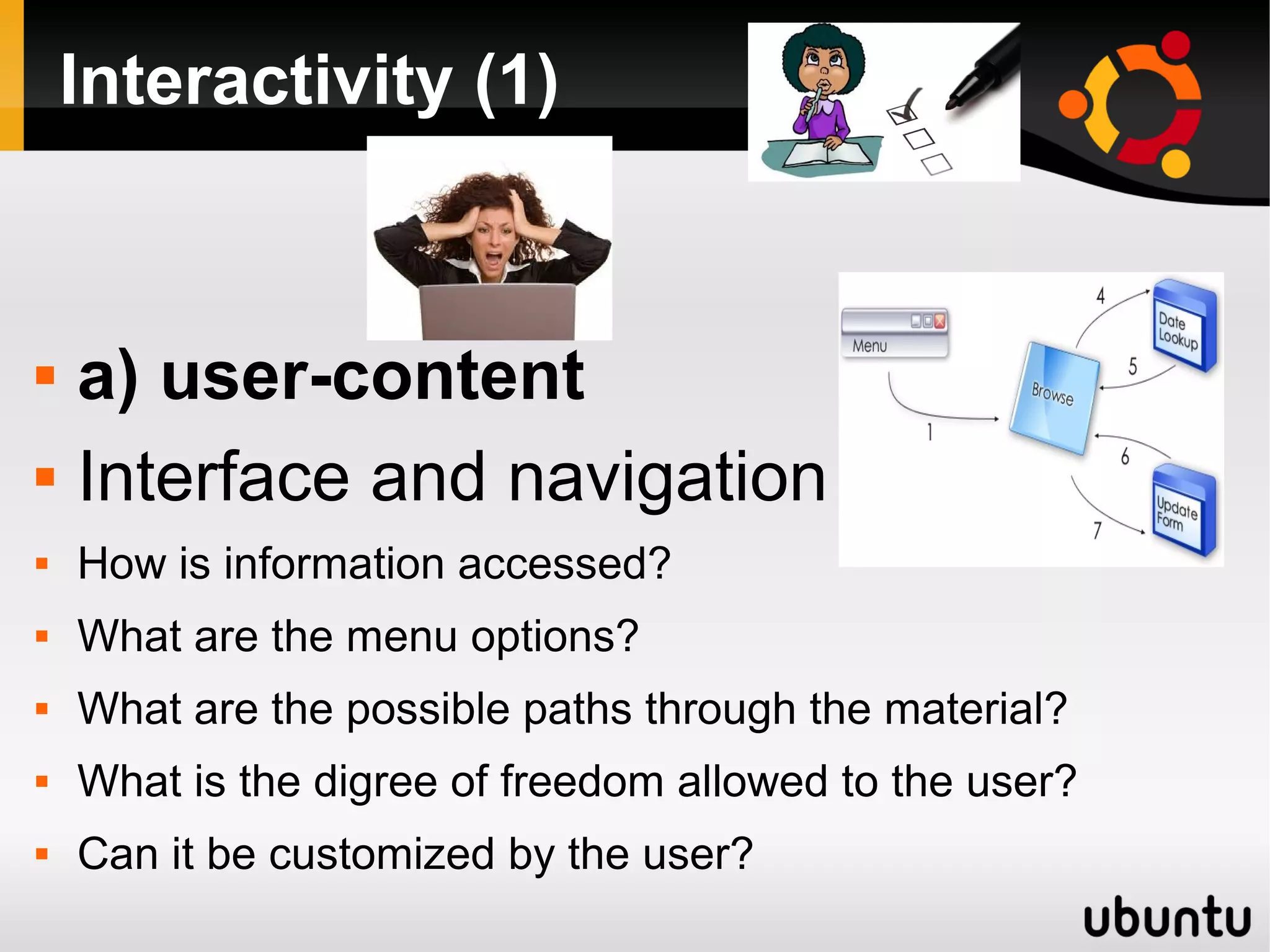 Interactivity (1)
 a) user-content
 Interface and navigation
 How is information accessed?
 What are the menu options?
 What are the possible paths through the material?
 What is the digree of freedom allowed to the user?
 Can it be customized by the user?
 