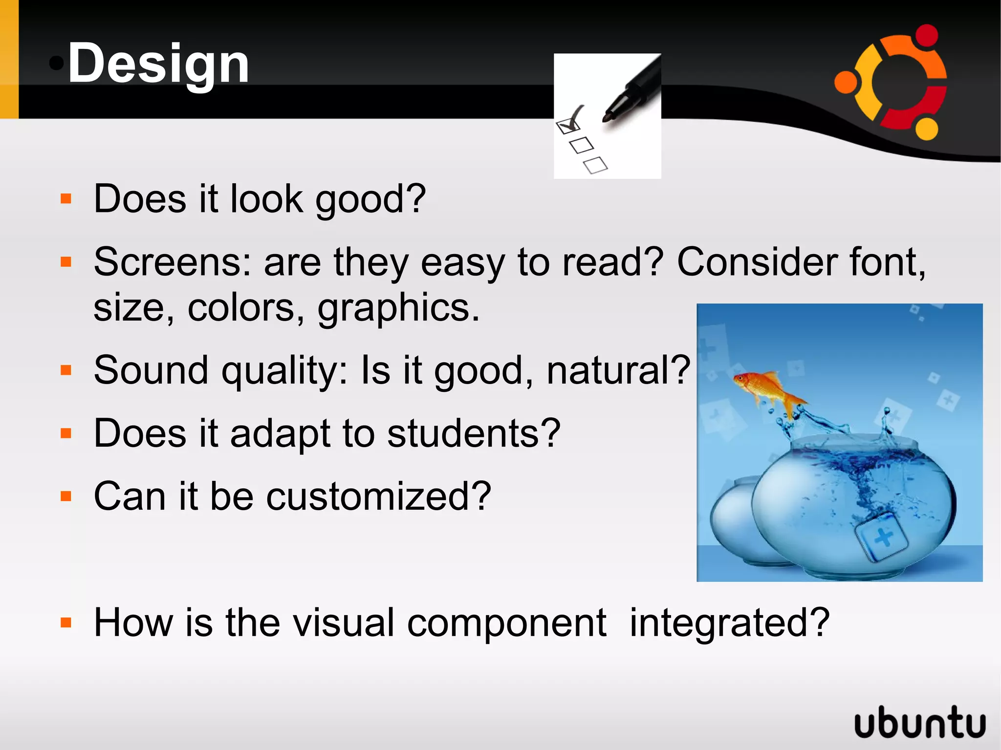 ●Design
 Does it look good?
 Screens: are they easy to read? Consider font,
size, colors, graphics.
 Sound quality: Is it good, natural?
 Does it adapt to students?
 Can it be customized?
 How is the visual component integrated?
 