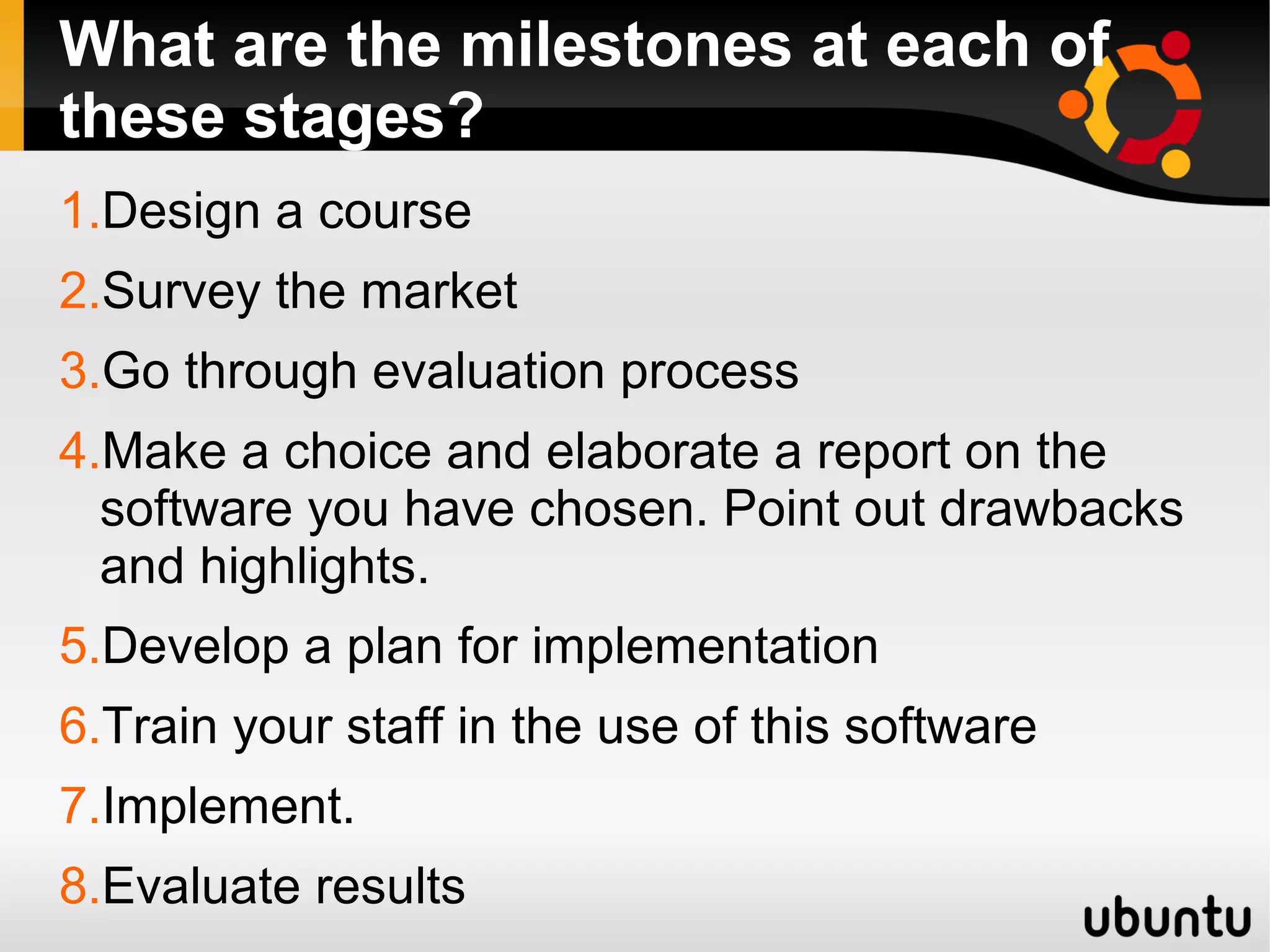 What are the milestones at each of
these stages?
1.Design a course
2.Survey the market
3.Go through evaluation process
4.Make a choice and elaborate a report on the
software you have chosen. Point out drawbacks
and highlights.
5.Develop a plan for implementation
6.Train your staff in the use of this software
7.Implement.
8.Evaluate results
 