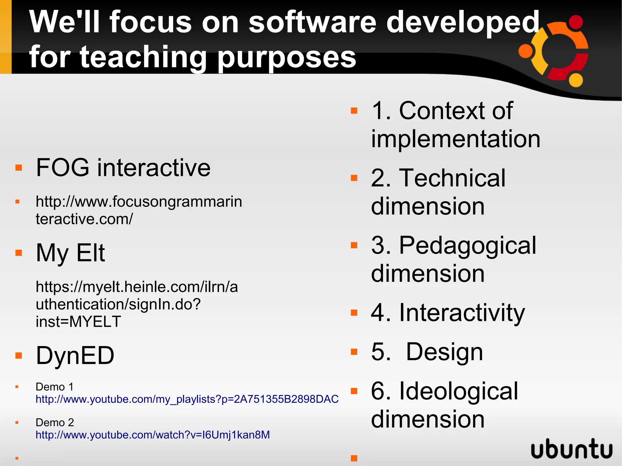 We'll focus on software developed
for teaching purposes
 FOG interactive
 http://www.focusongrammarin
teractive.com/
 My Elt
https://myelt.heinle.com/ilrn/a
uthentication/signIn.do?
inst=MYELT
 DynED
 Demo 1
http://www.youtube.com/my_playlists?p=2A751355B2898DAC
 Demo 2
http://www.youtube.com/watch?v=I6Umj1kan8M

 1. Context of
implementation
 2. Technical
dimension
 3. Pedagogical
dimension
 4. Interactivity
 5. Design
 6. Ideological
dimension

 