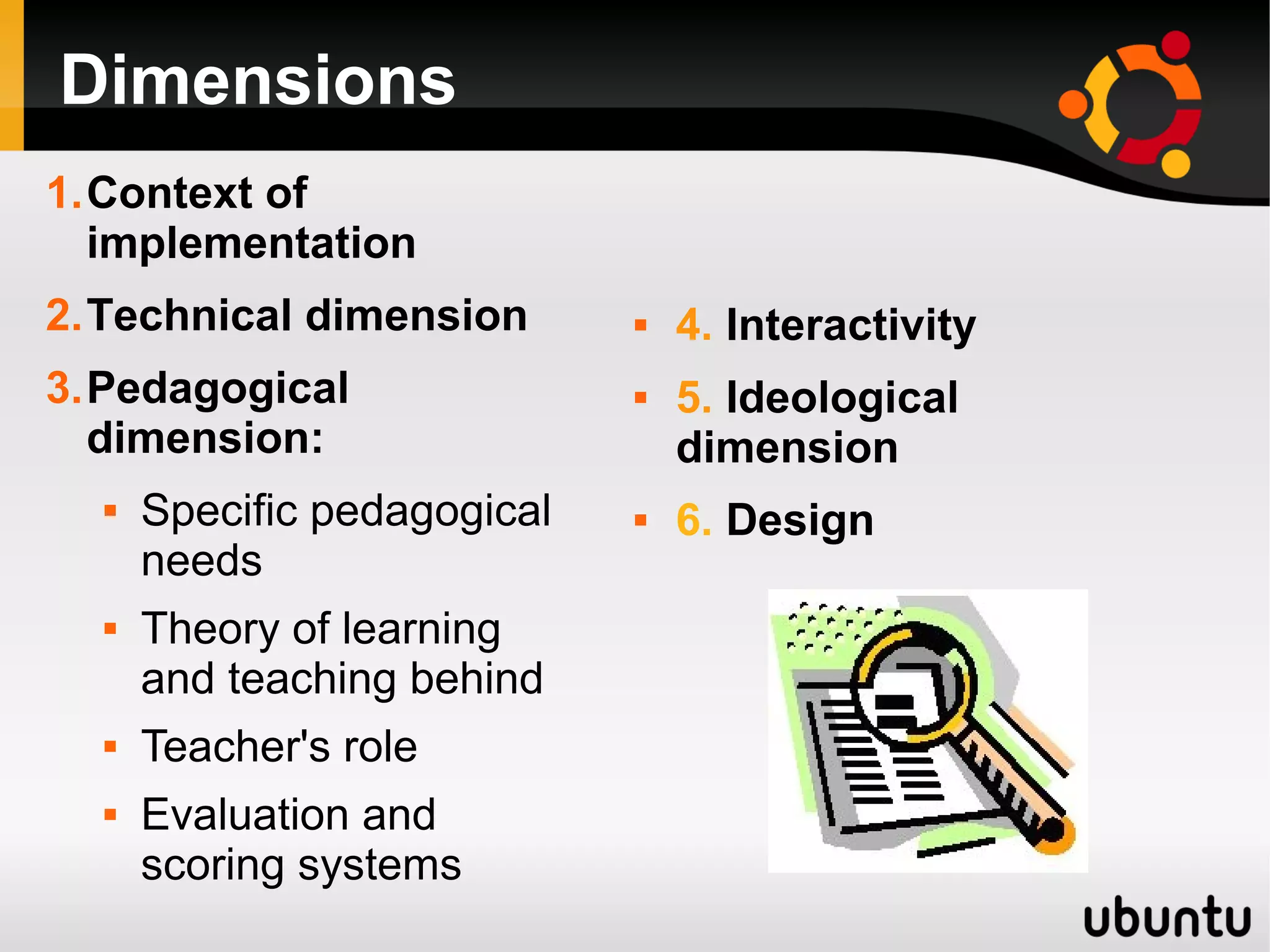 Dimensions
1.Context of
implementation
2.Technical dimension
3.Pedagogical
dimension:
 Specific pedagogical
needs
 Theory of learning
and teaching behind
 Teacher's role
 Evaluation and
scoring systems
 4. Interactivity
 5. Ideological
dimension
 6. Design
 