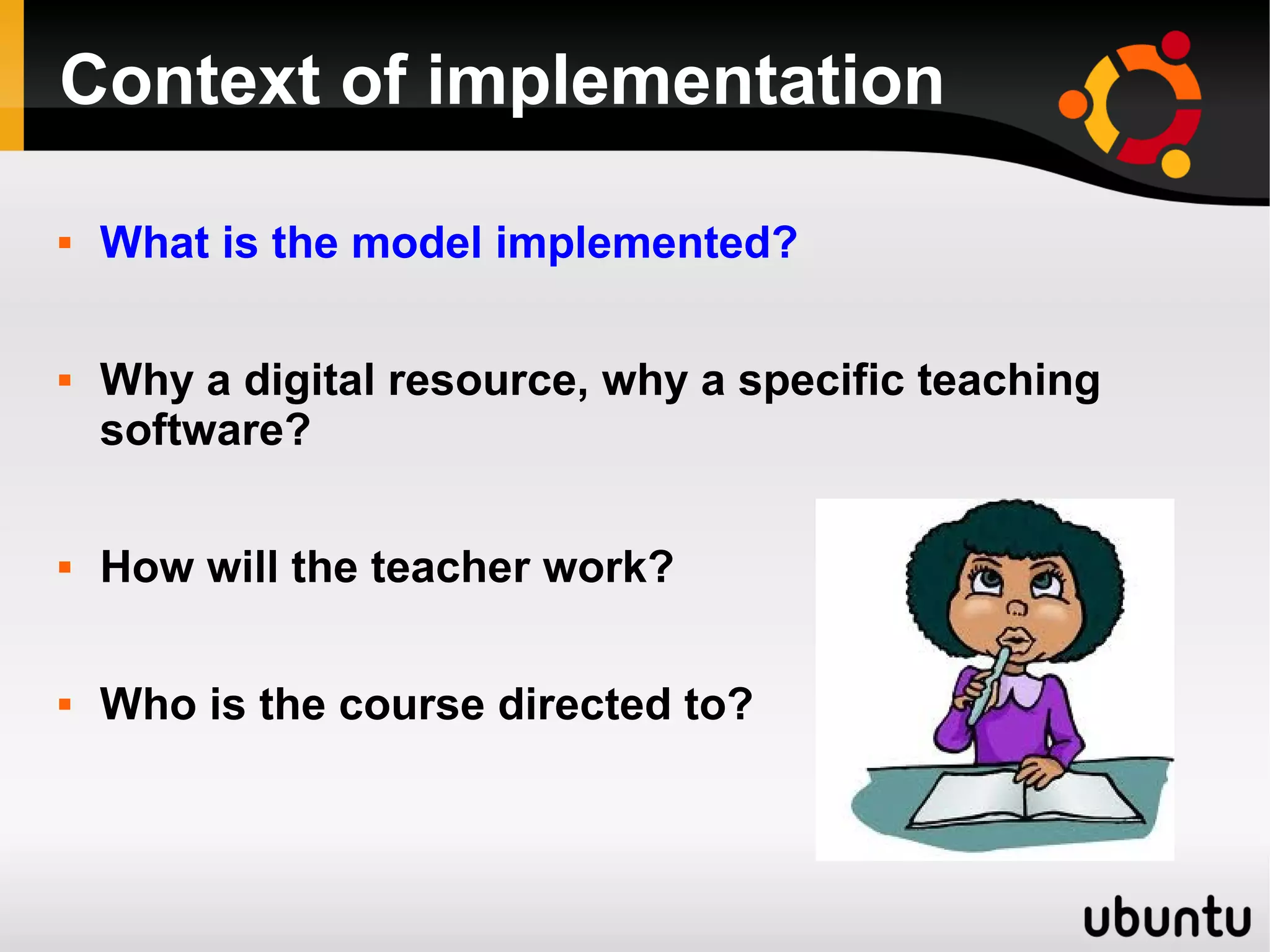 Context of implementation
 What is the model implemented?
 Why a digital resource, why a specific teaching
software?
 How will the teacher work?
 Who is the course directed to?
 