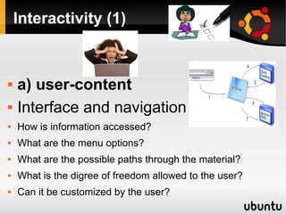 Interactivity (1)
 a) user-content
 Interface and navigation
 How is information accessed?
 What are the menu options?
 What are the possible paths through the material?
 What is the digree of freedom allowed to the user?
 Can it be customized by the user?
 