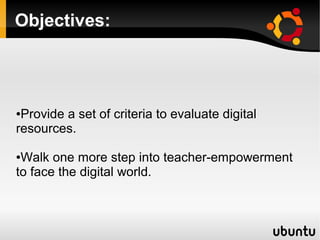 Objectives:
●Provide a set of criteria to evaluate digital
resources.
●Walk one more step into teacher-empowerment
to face the digital world.
 