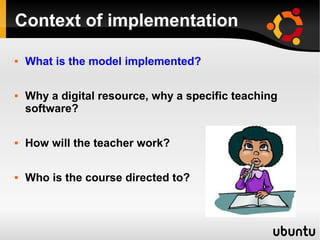 Context of implementation
 What is the model implemented?
 Why a digital resource, why a specific teaching
software?
 How will the teacher work?
 Who is the course directed to?
 