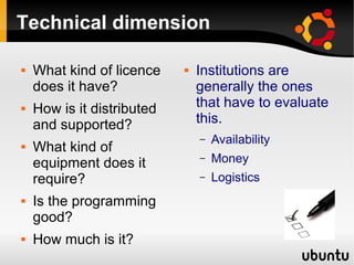 Technical dimension
 What kind of licence
does it have?
 How is it distributed
and supported?
 What kind of
equipment does it
require?
 Is the programming
good?
 How much is it?
 Institutions are
generally the ones
that have to evaluate
this.
– Availability
– Money
– Logistics
 