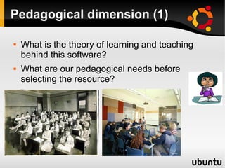 Pedagogical dimension (1)
 What is the theory of learning and teaching
behind this software?
 What are our pedagogical needs before
selecting the resource?
 