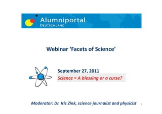 Webinar	
  ‘Facets	
  of	
  Science’	
  


                    September	
  27,	
  2011	
  	
  	
  	
  	
  	
  	
  	
  
                    Science	
  =	
  A	
  blessing	
  or	
  a	
  curse?	
  




Moderator:	
  Dr.	
  Iris	
  Zink,	
  science	
  journalist	
  and	
  physicist	
     1	
  
 