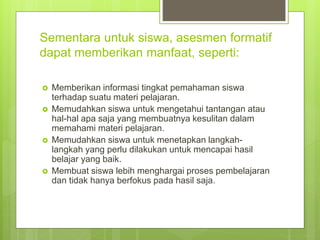 Sementara untuk siswa, asesmen formatif
dapat memberikan manfaat, seperti:
 Memberikan informasi tingkat pemahaman siswa
terhadap suatu materi pelajaran.
 Memudahkan siswa untuk mengetahui tantangan atau
hal-hal apa saja yang membuatnya kesulitan dalam
memahami materi pelajaran.
 Memudahkan siswa untuk menetapkan langkah-
langkah yang perlu dilakukan untuk mencapai hasil
belajar yang baik.
 Membuat siswa lebih menghargai proses pembelajaran
dan tidak hanya berfokus pada hasil saja.
 
