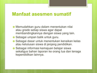 Manfaat asesmen sumatif
 Memudahkan guru dalam menentukan nilai
atau grade setiap siswa agar dapat
membandingkannya dengan siswa yang lain.
 Sebagai umpan balik untuk guru.
 Sebagai dasar untuk menentukan kenaikan kelas
atau kelulusan siswa di jenjang pendidikan.
 Sebagai informasi kemajuan belajar siswa
sekaligus bahan laporan ke orang tua dan tenaga
kependidikan lainnya.
 