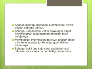 Adapun manfaat asesmen sumatif untuk siswa
adalah sebagai berikut.
 Sebagai umpan balik untuk siswa agar dapat
meningkatkan atau mempertahankan hasil
belajarnya.
 Memberikan informasi pada siswa apakah dapat
naik kelas atau lanjut ke jenjang pendidikan
berikutnya.
 Sebagai bukti apa saja yang sudah berhasil
dikuasai siswa selama pembelajaran tertentu.
 