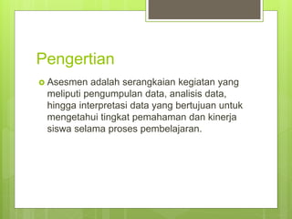 Pengertian
 Asesmen adalah serangkaian kegiatan yang
meliputi pengumpulan data, analisis data,
hingga interpretasi data yang bertujuan untuk
mengetahui tingkat pemahaman dan kinerja
siswa selama proses pembelajaran.
 