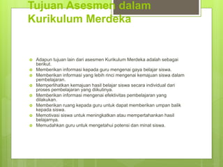 Tujuan Asesmen dalam
Kurikulum Merdeka
 Adapun tujuan lain dari asesmen Kurikulum Merdeka adalah sebagai
berikut.
 Memberikan informasi kepada guru mengenai gaya belajar siswa.
 Memberikan informasi yang lebih rinci mengenai kemajuan siswa dalam
pembelajaran.
 Memperlihatkan kemajuan hasil belajar siswa secara individual dari
proses pembelajaran yang diikutinya.
 Memberikan informasi mengenai efektivitas pembelajaran yang
dilakukan.
 Memberikan ruang kepada guru untuk dapat memberikan umpan balik
kepada siswa.
 Memotivasi siswa untuk meningkatkan atau mempertahankan hasil
belajarnya.
 Memudahkan guru untuk mengetahui potensi dan minat siswa.
 