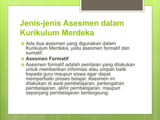 Jenis-jenis Asesmen dalam
Kurikulum Merdeka
 Ada dua asesmen yang digunakan dalam
Kurikulum Merdeka, yaitu asesmen formatif dan
sumatif.
 Asesmen Formatif
 Asesmen formatif adalah penilaian yang dilakukan
untuk memberikan informasi atau umpan balik
kepada guru maupun siswa agar dapat
memperbaiki proses belajar. Asesmen ini
dilakukan di awal pembelajaran, pertengahan
pembelajaran, akhir pembelajaran, maupun
sepanjang pembelajaran berlangsung.
 
