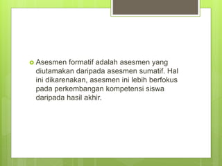  Asesmen formatif adalah asesmen yang
diutamakan daripada asesmen sumatif. Hal
ini dikarenakan, asesmen ini lebih berfokus
pada perkembangan kompetensi siswa
daripada hasil akhir.
 