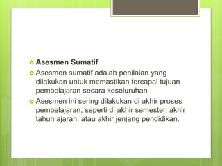  Asesmen Sumatif
 Asesmen sumatif adalah penilaian yang
dilakukan untuk memastikan tercapai tujuan
pembelajaran secara keseluruhan
 Asesmen ini sering dilakukan di akhir proses
pembelajaran, seperti di akhir semester, akhir
tahun ajaran, atau akhir jenjang pendidikan.
 