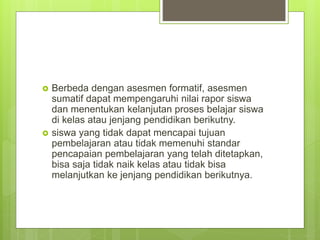  Berbeda dengan asesmen formatif, asesmen
sumatif dapat mempengaruhi nilai rapor siswa
dan menentukan kelanjutan proses belajar siswa
di kelas atau jenjang pendidikan berikutny.
 siswa yang tidak dapat mencapai tujuan
pembelajaran atau tidak memenuhi standar
pencapaian pembelajaran yang telah ditetapkan,
bisa saja tidak naik kelas atau tidak bisa
melanjutkan ke jenjang pendidikan berikutnya.
 