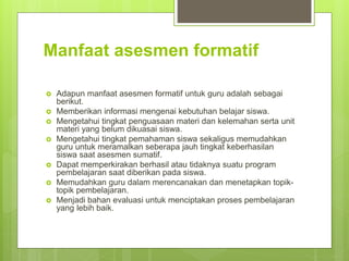 Manfaat asesmen formatif
 Adapun manfaat asesmen formatif untuk guru adalah sebagai
berikut.
 Memberikan informasi mengenai kebutuhan belajar siswa.
 Mengetahui tingkat penguasaan materi dan kelemahan serta unit
materi yang belum dikuasai siswa.
 Mengetahui tingkat pemahaman siswa sekaligus memudahkan
guru untuk meramalkan seberapa jauh tingkat keberhasilan
siswa saat asesmen sumatif.
 Dapat memperkirakan berhasil atau tidaknya suatu program
pembelajaran saat diberikan pada siswa.
 Memudahkan guru dalam merencanakan dan menetapkan topik-
topik pembelajaran.
 Menjadi bahan evaluasi untuk menciptakan proses pembelajaran
yang lebih baik.
 