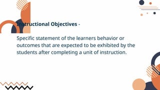 Instructional Objectives -
Specific statement of the learners behavior or
outcomes that are expected to be exhibited by the
students after completing a unit of instruction.
 