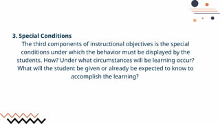 3. Special Conditions
The third components of instructional objectives is the special
conditions under which the behavior must be displayed by the
students. How? Under what circumstances will be learning occur?
What will the student be given or already be expected to know to
accomplish the learning?
 