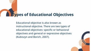 Educational objective is also known as
instructional objective. There are two types of
educational objectives: specific or behavioral
objectives and general or expressive objectives
(Kubiszyn and Borich, 2007).
Types of Educational Objectives
 
