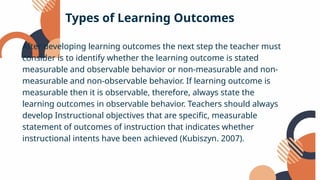 After developing learning outcomes the next step the teacher must
consider is to identify whether the learning outcome is stated
measurable and observable behavior or non-measurable and non-
measurable and non-observable behavior. If learning outcome is
measurable then it is observable, therefore, always state the
learning outcomes in observable behavior. Teachers should always
develop Instructional objectives that are specific, measurable
statement of outcomes of instruction that indicates whether
instructional intents have been achieved (Kubiszyn. 2007).
Types of Learning Outcomes
 
