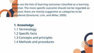 Below are the lists of learning outcomes classified as a learning
objective. The more specific outcome should not be regarded as
exclusive; there are merely suggestive as categories to be
considered (Gronlund, Linn, and Miller, 2009).
1. Knowledge
1.1 Terminology
1.2 Specific facts
1.3 Concepts and principles
1.4 Methods and procedures
 