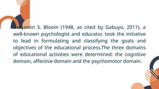 Benjamin S. Bloom (1948, as cited by Gabuyo, 2011), a
well-known psychologist and educator, took the initiative
to lead in formulating and classifying the goals and
objectives of the educational process.The three domains
of educational activities were determined: the cognitive
domain, affective domain and the psychomotor domain.
 