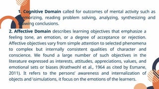 1. Cognitive Domain called for outcomes of mental activity such as
memorizing, reading problem solving, analyzing, synthesizing and
drawing conclusions.
2. Affective Domain describes learning objectives that emphasize a
feeling tone, an emotion, or a degree of acceptance or rejection.
Affective objectives vary from simple attention to selected phenomena
to complex but internally consistent qualities of character and
conscience. We found a large number of such objectives in the
literature expressed as interests, attitudes, appreciations, values, and
emotional sets or biases (Krathwohl et al., 1964 as cited by Esmane,
2011). It refers to the persons’ awareness and internalization of
objects and simulations, it focus on the emotions of the learners.
 