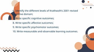 6. Identify the different levels of Krathwolh’s 2001 revised
cognitive domain;
7. Write specific cognitive outcomes;
8. Write specific affective outcomes;
9. Write specific psychomotor outcomes;
10. Write measurable and observable learning outcomes.
 