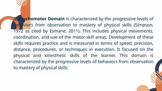 3. Psychomotor Domain is characterized by the progressive levels of
behaviors from observation to mastery of physical skills (Simpson,
1972 as cited by Esmane, 2011). This includes physical movements,
coordination, and use of the motor-skill areas. Development of these
skills requires practice and is measured in terms of speed, precision,
distance, procedures, or techniques in execution. It focused on the
physical and kinesthetic skills of the learner. This domain is
characterized by the progressive levels of behaviors from observation
to mastery of physical skills.
 