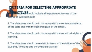 1. The objectives should include all important outcomes of the
course or subject matter.
2. The objectives should be in harmony with the content standards
of the state and with the general goals of the school.
3. The objectives should be in harmony with the sound principles of
learning.
4. The objectives should be realistic in terms of the abilities of the
students, time and and the available facilities
CRITERIA FOR SELECTING APPROPRIATE
OBJECTIVES
 