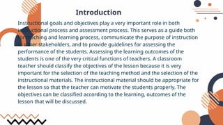Introduction
Instructional goals and objectives play a very important role in both
instructional process and assessment process. This serves as a guide both
for teaching and learning process, communicate the purpose of instruction
to other stakeholders, and to provide guidelines for assessing the
performance of the students. Assessing the learning outcomes of the
students is one of the very critical functions of teachers. A classroom
teacher should classify the objectives of the lesson because it is very
important for the selection of the teaching method and the selection of the
instructional materials. The instructional material should be appropriate for
the lesson so that the teacher can motivate the students properly. The
objectives can be classified according to the learning, outcomes of the
lesson that will be discussed.
 