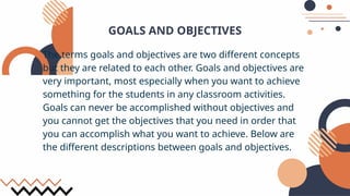 GOALS AND OBJECTIVES
The terms goals and objectives are two different concepts
but they are related to each other. Goals and objectives are
very important, most especially when you want to achieve
something for the students in any classroom activities.
Goals can never be accomplished without objectives and
you cannot get the objectives that you need in order that
you can accomplish what you want to achieve. Below are
the different descriptions between goals and objectives.
 
