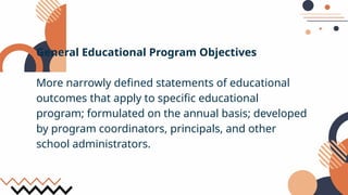 General Educational Program Objectives
More narrowly defined statements of educational
outcomes that apply to specific educational
program; formulated on the annual basis; developed
by program coordinators, principals, and other
school administrators.
 