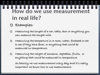 How do we use measurement
in real life?
 Examples:
 Measuring the length of a car, table, door or anything you
 can measure the length with.
 Measuring the temperture in a room, water, forehead or ear
 to see if they have fever, or anything that could be
 measured in temperature.
 Measuring the weight of someone, vegtables, fruits, or
 anything that could be measured in tempersture.
 So basicly we use measurement every day and it’s really
 important we know how to use measurement.
 