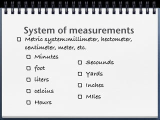 System of measurements
Metric system:millimeter, hectometer,
centimeter, meter, etc.
   Minutes
                       Secounds
   foot
                       Yards
   liters
                       Inches
   celcius
                       MIles
   Hours
 
