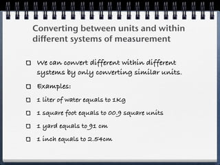 Converting between units and within
different systems of measurement

 We can convert different within different
 systems by only converting similar units.
 Examples:
 1 liter of water equals to 1Kg
 1 square foot equals to 00.9 square units
 1 yard equals to 91 cm
 1 inch equals to 2.54cm
 