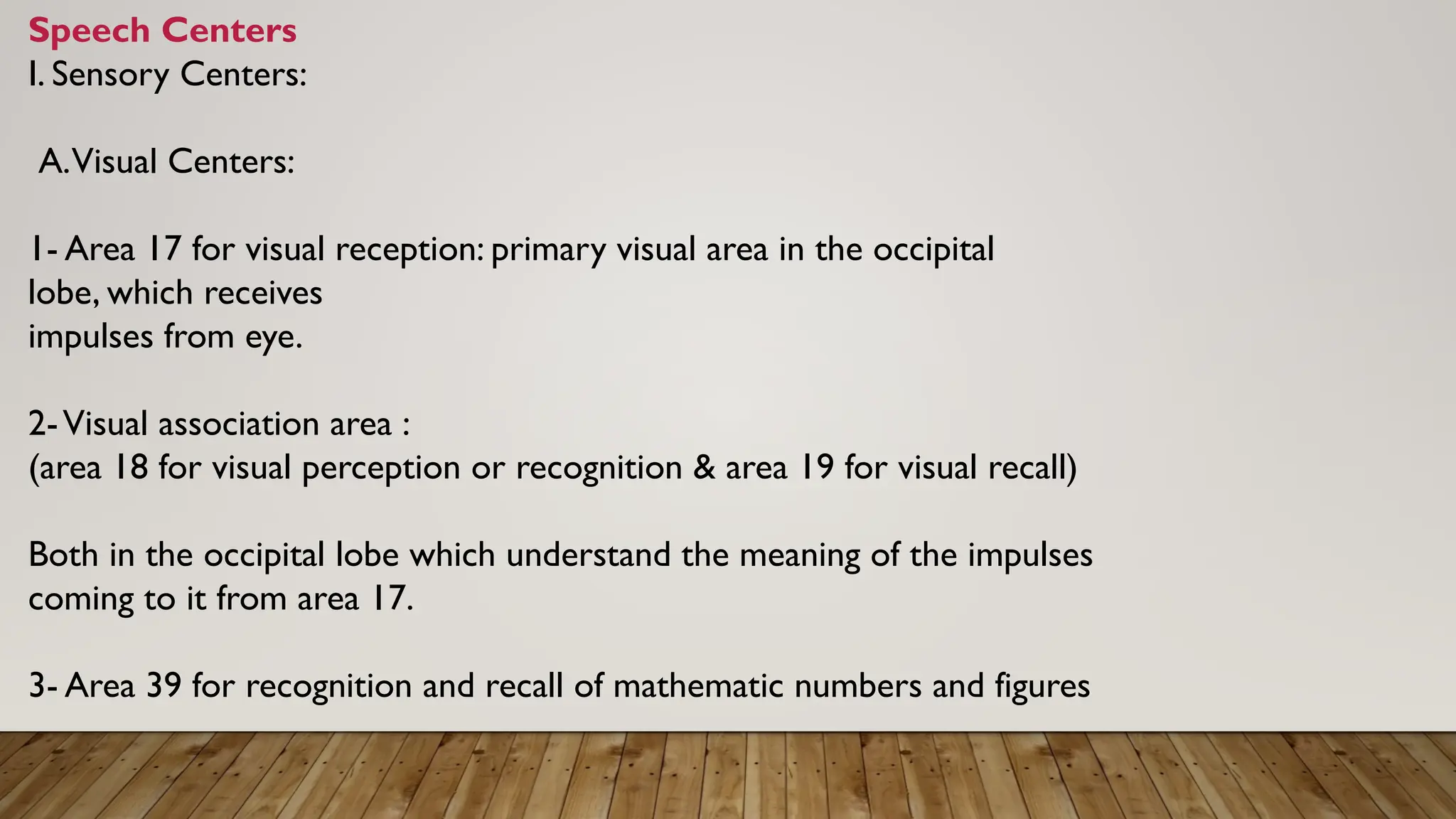 Speech Centers
I. Sensory Centers:
A.Visual Centers:
1- Area 17 for visual reception: primary visual area in the occipital
lobe, which receives
impulses from eye.
2-Visual association area :
(area 18 for visual perception or recognition & area 19 for visual recall)
Both in the occipital lobe which understand the meaning of the impulses
coming to it from area 17.
3- Area 39 for recognition and recall of mathematic numbers and figures
 